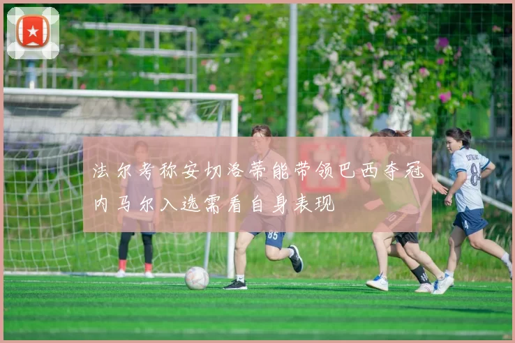 法尔考称安切洛蒂能带领巴西夺冠内马尔入选需看自身表现