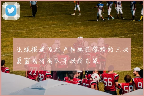 法媒报道马尤卢拒绝巴黎续约三次夏窗或将离队寻找新东家