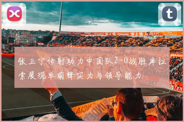 张玉宁传射助力中国队2-0战胜库拉索展现单前锋实力与领导能力