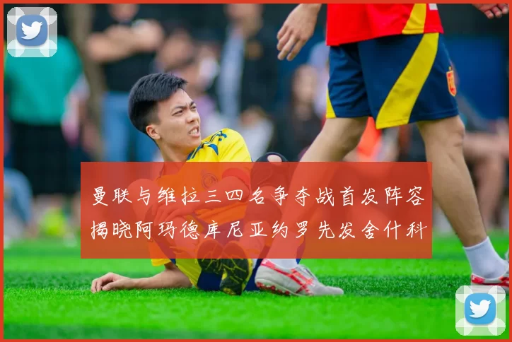 曼联与维拉三四名争夺战首发阵容揭晓阿玛德库尼亚约罗先发舍什科替补出战