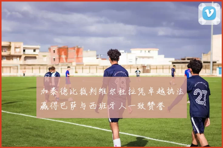 加泰德比裁判维尔杜拉凭卓越执法赢得巴萨与西班牙人一致赞誉