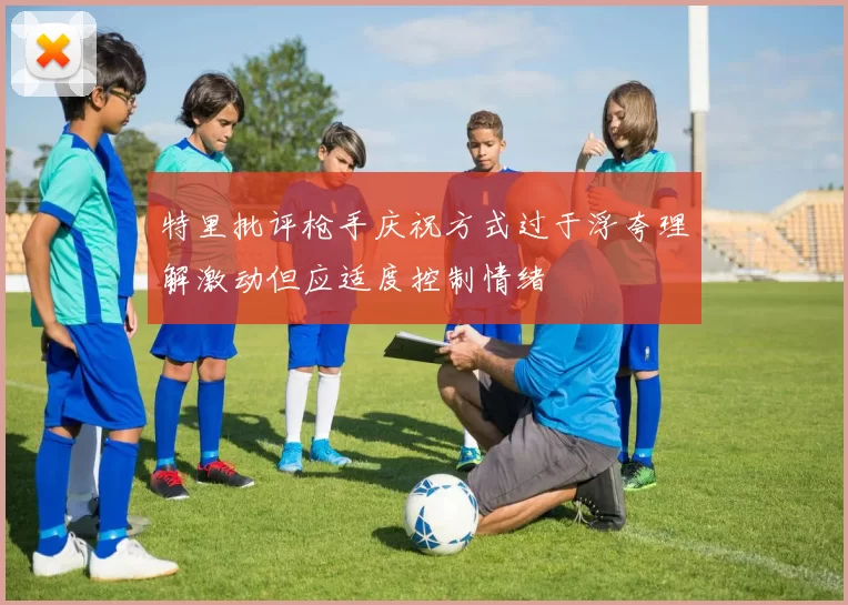 特里批评枪手庆祝方式过于浮夸理解激动但应适度控制情绪