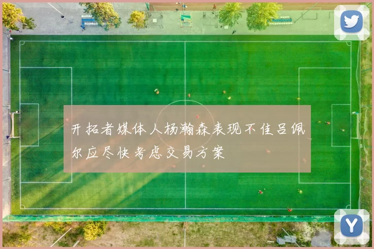 开拓者媒体人杨瀚森表现不佳吕佩尔应尽快考虑交易方案