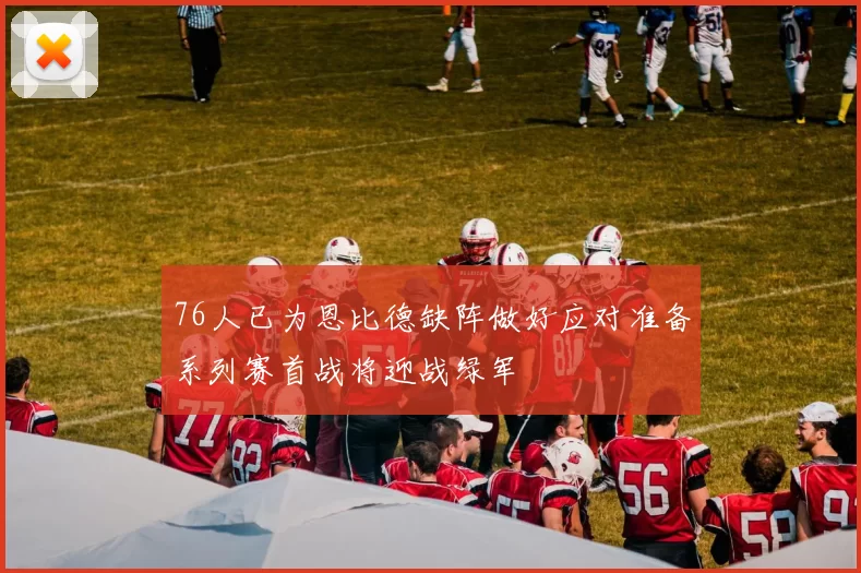 76人已为恩比德缺阵做好应对准备系列赛首战将迎战绿军
