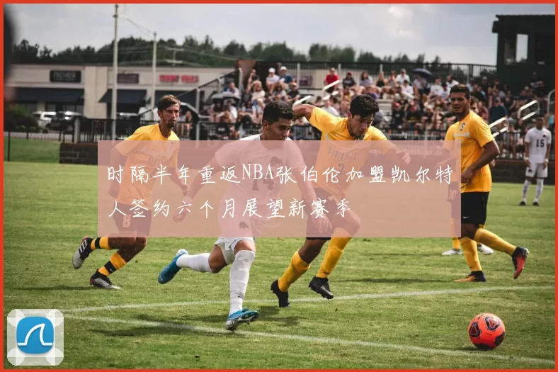 时隔半年重返NBA张伯伦加盟凯尔特人签约六个月展望新赛季