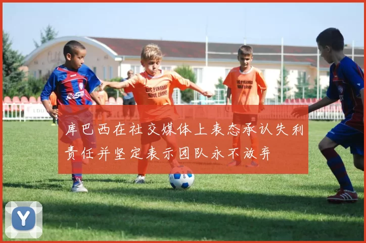 库巴西在社交媒体上表态承认失利责任并坚定表示团队永不放弃