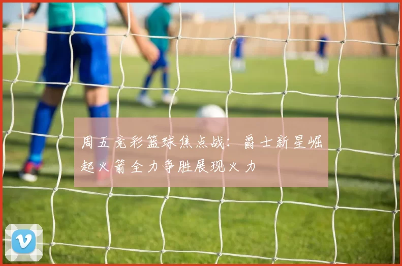 周五竞彩篮球焦点战：爵士新星崛起火箭全力争胜展现火力