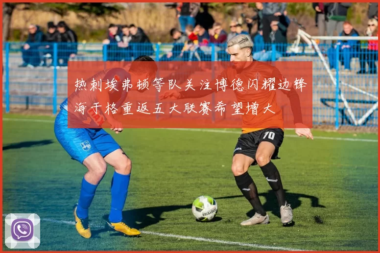 热刺埃弗顿等队关注博德闪耀边锋海于格重返五大联赛希望增大