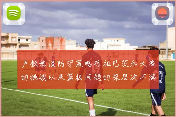 卢教练谈防守策略对祖巴茨和大洛的挑战以及篮板问题的深层次不满