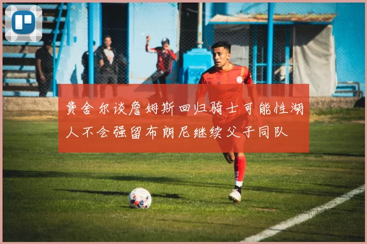 费舍尔谈詹姆斯回归骑士可能性湖人不会强留布朗尼继续父子同队