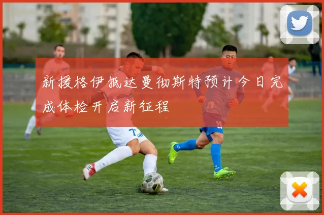 新援格伊抵达曼彻斯特预计今日完成体检开启新征程