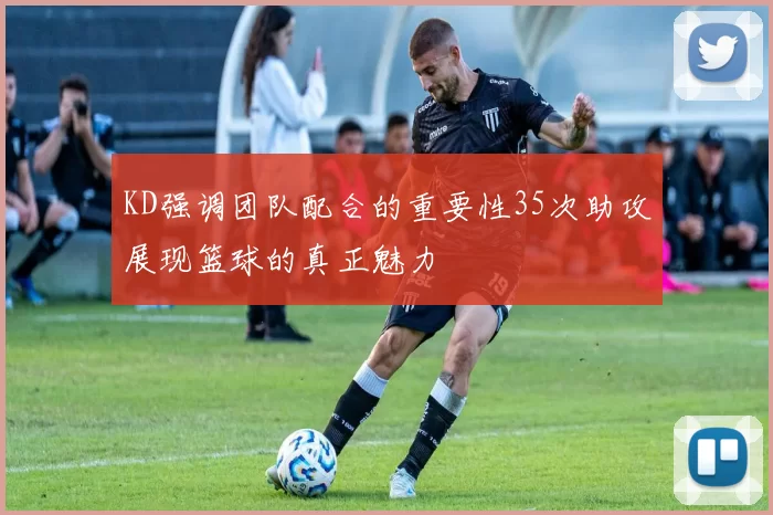 KD强调团队配合的重要性35次助攻展现篮球的真正魅力